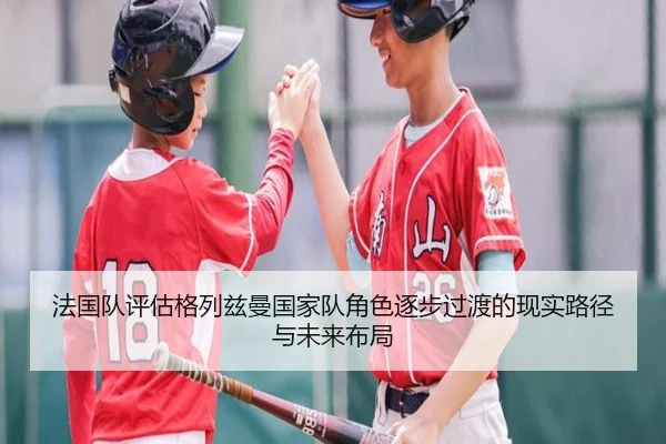 法国队评估格列兹曼国家队角色逐步过渡的现实路径与未来布局