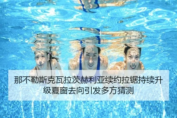 那不勒斯克瓦拉茨赫利亚续约拉锯持续升级夏窗去向引发多方猜测