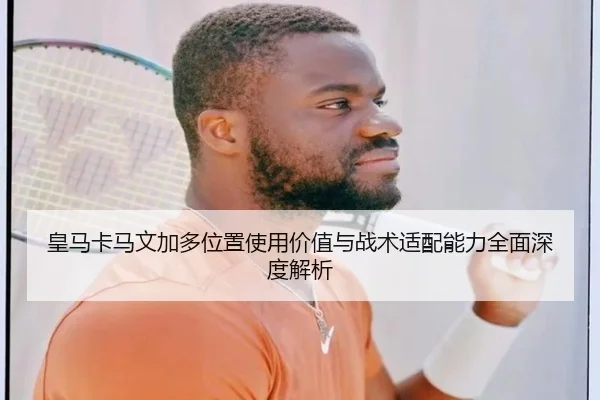 皇马卡马文加多位置使用价值与战术适配能力全面深度解析
